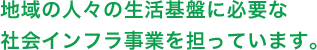 地域の人々の生活基盤に必要な社会インフラ事業を担っています。